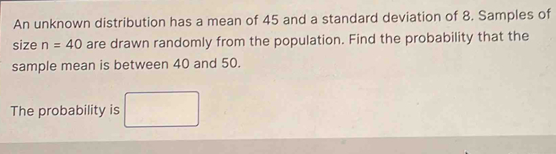 An unknown distribution has a mean of 45 and a standard deviation of 8. Samples of 
size n=40 are drawn randomly from the population. Find the probability that the 
sample mean is between 40 and 50. 
The probability is