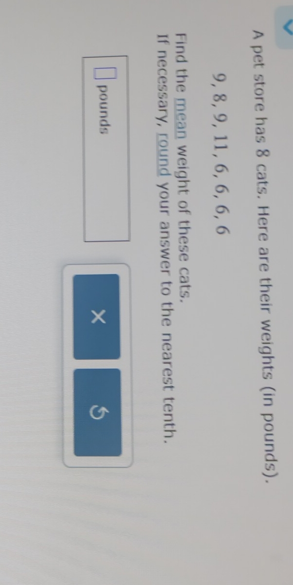 A pet store has 8 cats. Here are their weights (in pounds).
9, 8, 9, 11, 6, 6, 6, 6
Find the mean weight of these cats. 
If necessary, round your answer to the nearest tenth.
pounds
×
