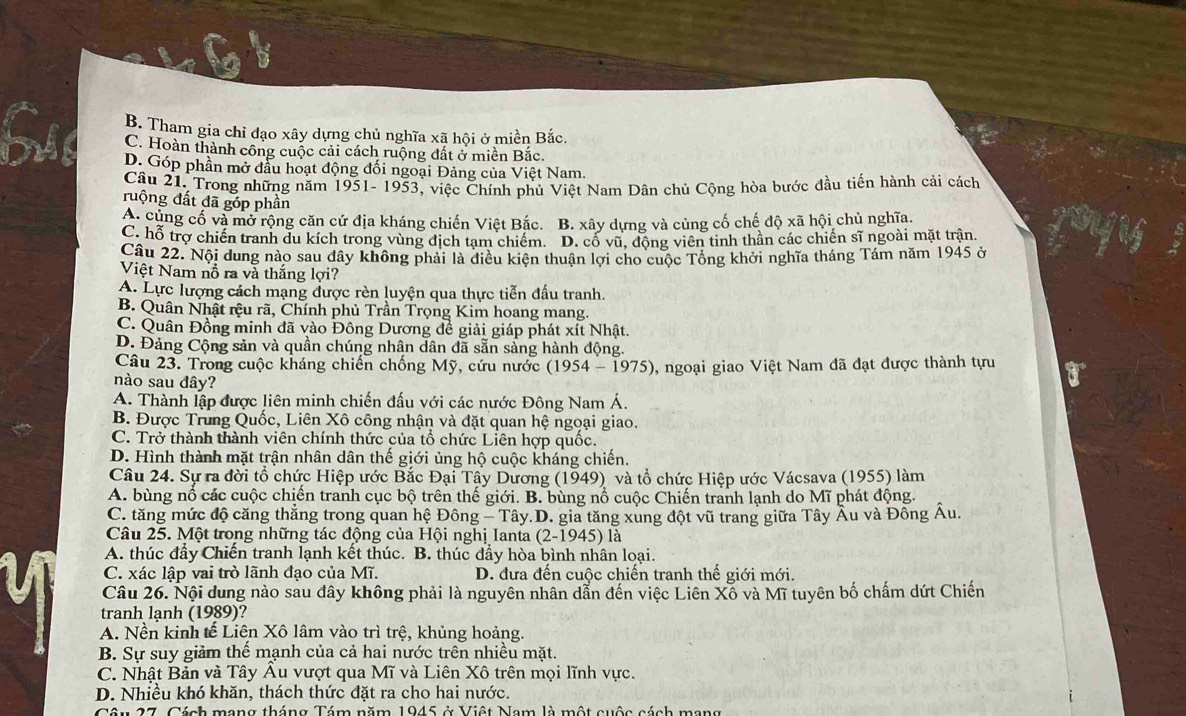 B. Tham gia chỉ đạo xây dựng chủ nghĩa xã hội ở miền Bắc.
C. Hoàn thành công cuộc cải cách ruộng đất ở miền Bắc.
D. Góp phần mở đầu hoạt động đối ngoại Đảng của Việt Nam.
Câu 21. Trong những năm 1951- 1953, việc Chính phủ Việt Nam Dân chủ Cộng hòa bước đầu tiến hành cải cách
ruộng đất đã góp phần
A. cùng cố và mở rộng căn cứ địa kháng chiến Việt Bắc. B. xây dựng và củng cố chế độ xã hội chủ nghĩa.
C. hỗ trợ chiến tranh du kích trong vùng địch tạm chiếm. D. cố vũ. động viên tinh thân các chiến sĩ ngoài mặt trận.
Câu 22. Nội dung nào sau dây không phải là điều kiên thuận lợi cho cuộc Tông khởi nghĩa tháng Tám năm 1945 ở
Việt Nam nỗ ra và thắng lợi?
A. Lực lượng cách mạng được rèn luyện qua thực tiễn đấu tranh.
B. Quân Nhật rệu rã, Chính phủ Trần Trọng Kim hoang mang.
C. Quân Đồng minh đã vào Đông Dương đề giải giáp phát xít Nhật.
D. Đảng Cộng sản và quần chúng nhân dân đã sẵn sàng hành động.
Câu 23. Trong cuộc kháng chiến chống Mỹ, cứu nước (1954 - 1975) 0, ngoại giao Việt Nam đã đạt được thành tựu
nào sau đây?
A. Thành lập được liên minh chiến đấu với các nước Đông Nam Á.
B. Được Trung Quốc, Liên Xô công nhận và đặt quan hệ ngoại giao.
C. Trở thành thành viên chính thức của tổ chức Liên hợp quốc.
D. Hình thành mặt trận nhân dân thế giới ủng hộ cuộc kháng chiến.
Câu 24. Sự ra đời tổ chức Hiệp ước Bắc Đại Tây Dương (1949) và tổ chức Hiệp ước Vácsava (1955) làm
A. bùng nổ các cuộc chiến tranh cục bộ trên thế giới. B. bùng nổ cuộc Chiến tranh lạnh do Mĩ phát động.
C. tăng mức độ căng thẳng trong quan hệ Đông - Tây.D. gia tăng xung đột vũ trang giữa Tây Âu và Đông Âu.
Câu 25. Một trong những tác động của Hội nghị Ianta (2-1945) là
A. thúc đầy Chiến tranh lạnh kết thúc. B. thúc đầy hòa bình nhân loại.
C. xác lập vai trò lãnh đạo của Mĩ. D. đưa đến cuộc chiến tranh thế giới mới.
Câu 26. Nội dung nào sau đây không phải là nguyên nhân dẫn đến việc Liên Xố và Mĩ tuyên bố chấm dứt Chiến
tranh lạnh (1989)?
A. Nền kinh tế Liên Xô lâm vào trì trệ, khủng hoảng.
B. Sự suy giảm thế mạnh của cả hai nước trên nhiều mặt.
C. Nhật Bản và Tây Âu vượt qua Mĩ và Liên Xô trên mọi lĩnh vực.
D. Nhiều khó khăn, thách thức đặt ra cho hai nước.
Câu 27, Cách mạng tháng Tám năm 1945 ở Việt Nam là một cuộc cách mạng