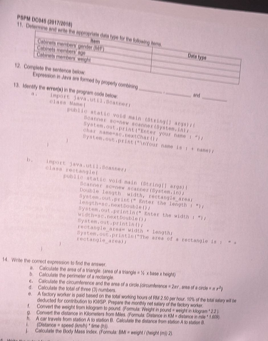 PSPM DC045 (2017/2018)
11. Determ
1
_
1r(s) in the program code below:_
1_ and
a ; import java.util.Scanner;
class Name(
public static void main (String[] args);(
Scanner sc-new scanner(System.in);
System.out.print("Enter your name ; ") ;
char name-sc.nextChar();
 System.out.print("nYour name is : + name);
b . import java.util.Scanner;
class rectangle(
public static void main (String[] args)(
Scanner sc=new scanner(System.in);
Double length width, rectangle_area;
System.out.print(" Enter the length : “);
length=sc.nextDouble();
System.out.println(" Enter the width ; “);
width=sc.nextDouble();
System.out.println();
rectangle_area= width * length;
System.out.println(“The area of a rectangle is : “ +
rectangle_area);
14. Write the correct expression to find the answer.
a. Calculate the area of a triangle. (area of a triangle = ½ x base x height)
b. Calculate the perimeter of a rectangle.
c. Calculate the circumference and the area of a circle.(circumference =2π r , area of a circle = 7 r^2)
d. Calculate the total of three (3) numbers.
e. A factory worker is paid based on the total working hours of RM 2.50 per hour. 10% of the total salary will be
deducted for contribution to KWSP. Prepare the monthly net salary of the factory worker.
f. Convert the weight from kilogram to pound. (Formula: Weight in pound = weight in kilogram * 2.2 ).
g. Convert the distance in Kilometers from Miles. (Formula: Distance in KM = distance in mile * 1.609).
h. A car travels from station A to station B. Calculate the distance from station A to station B.
i. (Distance = speed (km/h) * time (h)).
j. Calculate the Body Mass Index. (Formula: BMI = weight / (height (m)) 2).