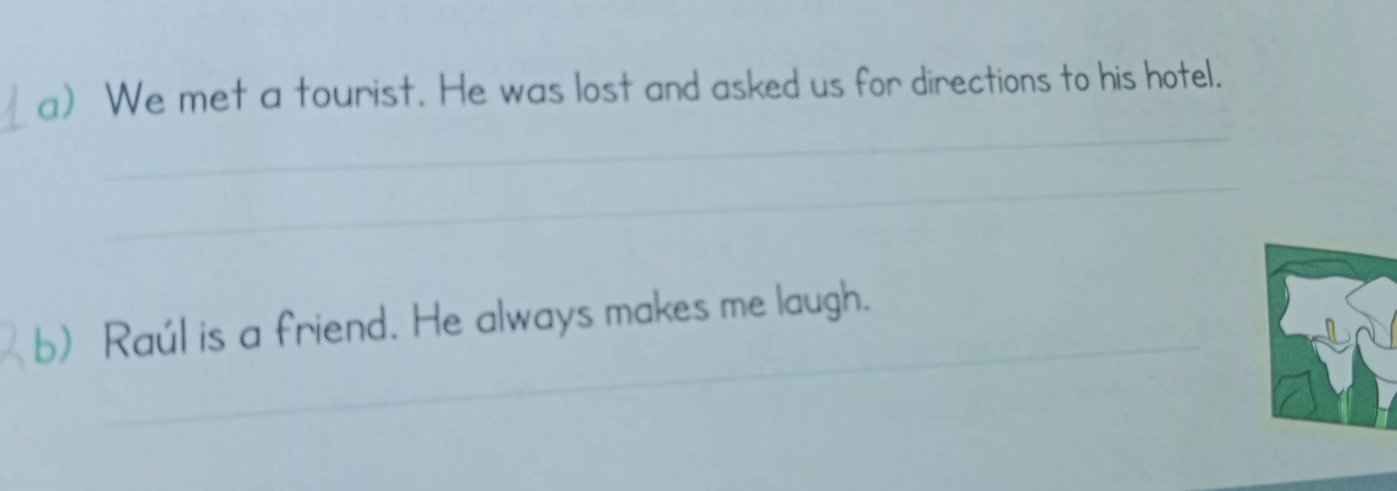 We met a tourist. He was lost and asked us for directions to his hotel. 
_ 
_ 
_ 
b) Raúl is a friend. He always makes me laugh.