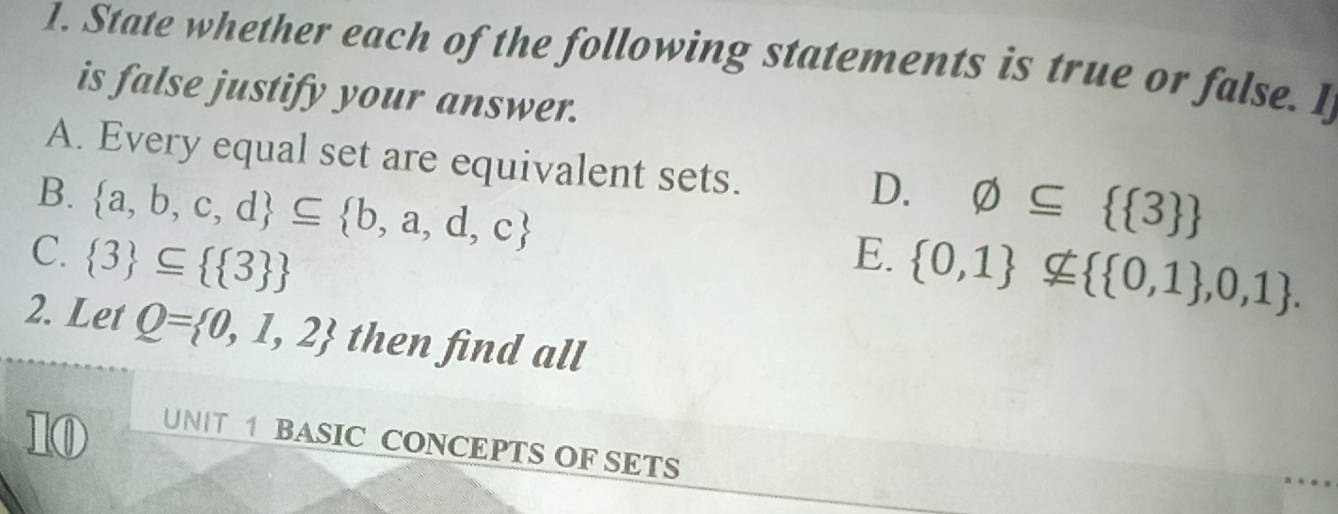 State whether each of the following statements is true or false. I
is false justify your answer.
A. Every equal set are equivalent sets.
D.
B.  a,b,c,d ⊂eq  b,a,d,c varnothing ⊂eq   3 
C.  3 ⊂eq   3  E.  0,1 nsubseteq   0,1 ,0,1. 
2. Let Q= 0,1,2 then find all
10
UNIT 1 BASIC CONCEPTS OF SETS