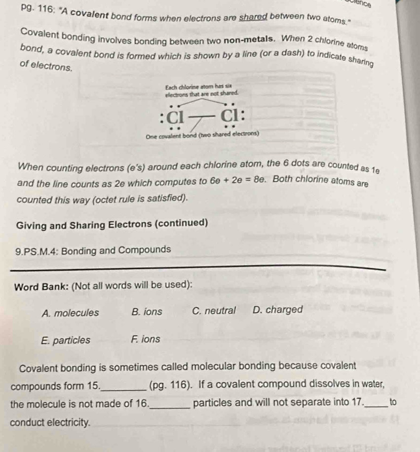 pg. 116: "A covalent bond forms when electrons are shared between two atoms."
Covalent bonding involves bonding between two non-metals. When 2 chlorine atoms
bond, a covalent bond is formed which is shown by a line (or a dash) to indicate sharing
of electrons.
When counting electrons (e's) around each chlorine atom, the 6 dots are counted as 1e
and the line counts as 2e which computes to 6e+2e=8e.Both chlorine atoms are
counted this way (octet rule is satisfied).
Giving and Sharing Electrons (continued)
9.PS.M.4: Bonding and Compounds
Word Bank: (Not all words will be used):
A. molecules B. ions C. neutral D. charged
E. particles F. ions
Covalent bonding is sometimes called molecular bonding because covalent
compounds form 15._ (pg. 116). If a covalent compound dissolves in water,
the molecule is not made of 16._ particles and will not separate into 17._ to
conduct electricity.