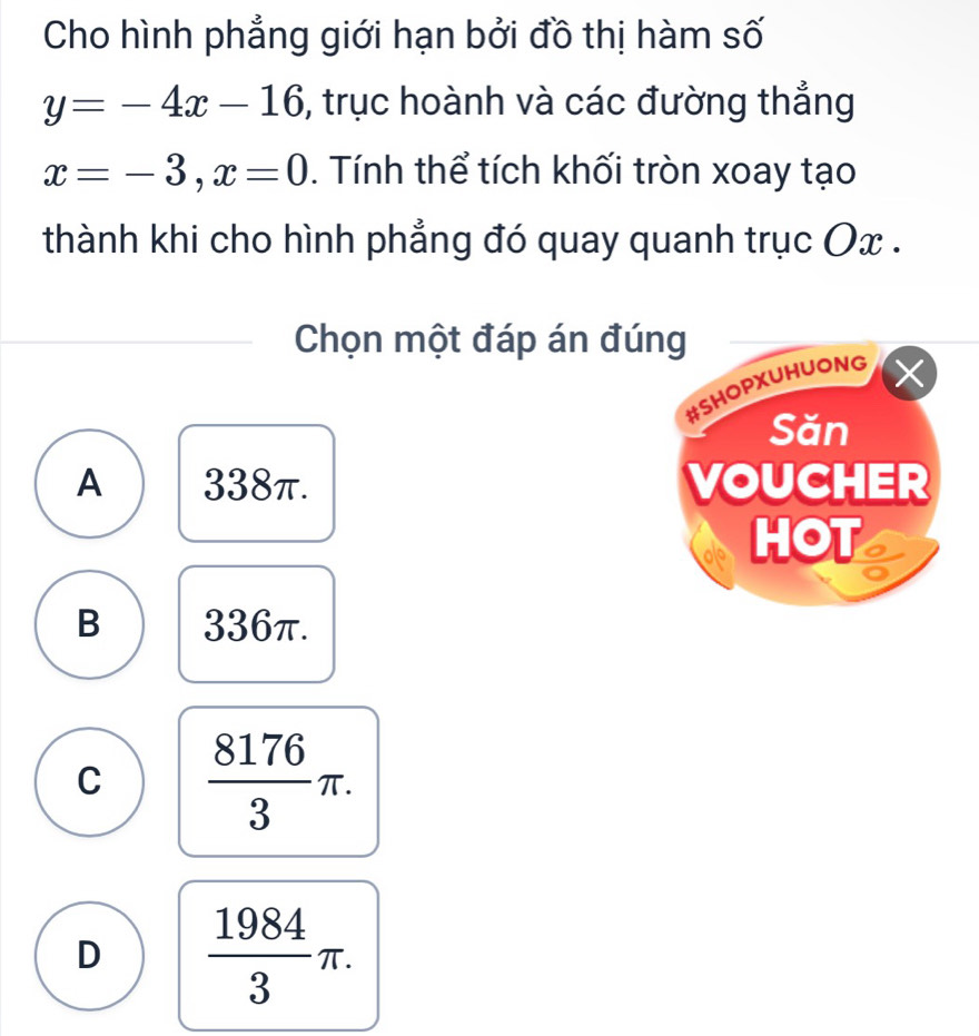 Cho hình phẳng giới hạn bởi đồ thị hàm số
y=-4x-16 , trục hoành và các đường thẳng
x=-3, x=0. Tính thể tích khối tròn xoay tạo
thành khi cho hình phẳng đó quay quanh trục Ox.
Chọn một đáp án đú
A 338π.
B 336π.
C  8176/3 π.
D  1984/3 π.