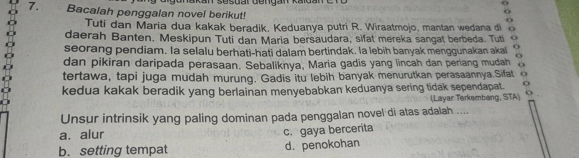 gunakan sesuar dengan Kaldan E r
7. Bacalah penggalan novel berikut!
Tuti dan Maria dua kakak beradik. Keduanya putri R. Wiraatmojo, mantan wedana di
daerah Banten. Meskipun Tuti dan Maria bersaudara, sifat mereka sangat berbeda. Tuti
seorang pendiam. Ia selalu berhati-hati dalam bertindak. la lebih banyak menggunakan akal Q
dan pikiran daripada perasaan. Sebaliknya, Maria gadis yang lincah dan periang mudah
tertawa, tapi juga mudah murung. Gadis itu lebih banyak menurutkan perasaannya.Sifat
kedua kakak beradik yang berlainan menyebabkan keduanya sering tidak sependapat.
(Layar Terkembang, STA)
Unsur intrinsik yang paling dominan pada penggalan novel di atas adalah ....
a. alur
c. gaya bercerita
b. setting tempat
d. penokohan