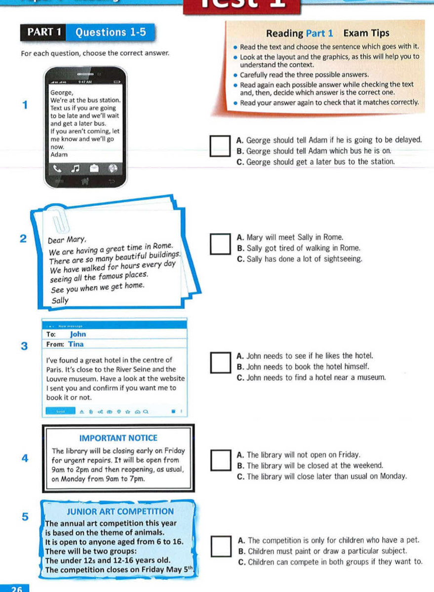 Questions 1-5 Reading Part 1 Exam Tips
Read the text and choose the sentence which goes with it.
For each question, choose the correct answer. Look at the layout and the graphics, as this will help you to
understand the context.
Carefully read the three possible answers.
Read again each possible answer while checking the text
George, and, then, decide which answer is the correct one.
We’re at the bus station.
1 Text us if you are going Read your answer again to check that it matches correctly.
to be late and we’ll wait
and get a later bus.
If you aren’t coming, let
me know and we’ll go A. George should tell Adam if he is going to be delayed.
now.
Adam B. George should tell Adam which bus he is on.
C. George should get a later bus to the station.
2 Dear Mary, A. Mary will meet Sally in Rome.
We are having a great time in Rome.
B. Sally got tired of walking in Rome.
There are so many beautiful buildings.
C. Sally has done a lot of sightseeing.
We have walked for hours every day
seeing all the famous places.
See you when we get home.
Sally
To: John
3 From: Tina
I’ve found a great hotel in the centre of A. John needs to see if he likes the hotel.
Paris. It’s close to the River Seine and the B. John needs to book the hotel himself.
Louvre museum. Have a look at the website C. John needs to find a hotel near a museum.
I sent you and confirm if you want me to
book it or not.
IMPORTANT NOTICE
The library will be closing early on Friday A. The library will not open on Friday.
4 for urgent repairs. It will be open from
9am to 2pm and then reopening, as usual, B. The library will be closed at the weekend.
on Monday from 9am to 7pm. C. The library will close later than usual on Monday.
JUNIOR ART COMPETITION
5 The annual art competition this year
is based on the theme of animals.
It is open to anyone aged from 6 to 16. A. The competition is only for children who have a pet.
There will be two groups: B. Children must paint or draw a particular subject.
The under 12s and 12-16 years old. C. Children can compete in both groups if they want to.
The competition closes on Friday May 5^(th)