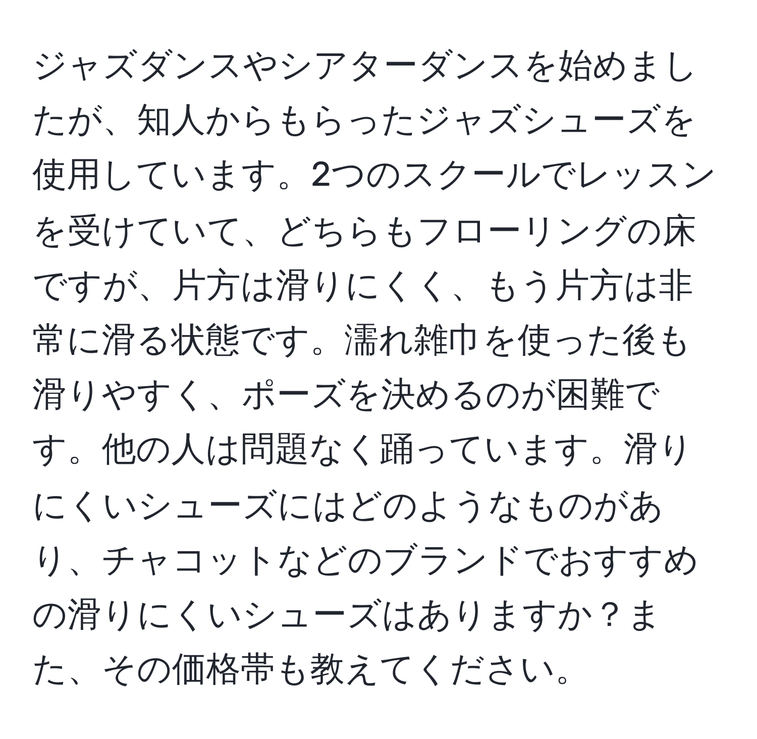 ジャズダンスやシアターダンスを始めましたが、知人からもらったジャズシューズを使用しています。2つのスクールでレッスンを受けていて、どちらもフローリングの床ですが、片方は滑りにくく、もう片方は非常に滑る状態です。濡れ雑巾を使った後も滑りやすく、ポーズを決めるのが困難です。他の人は問題なく踊っています。滑りにくいシューズにはどのようなものがあり、チャコットなどのブランドでおすすめの滑りにくいシューズはありますか？また、その価格帯も教えてください。