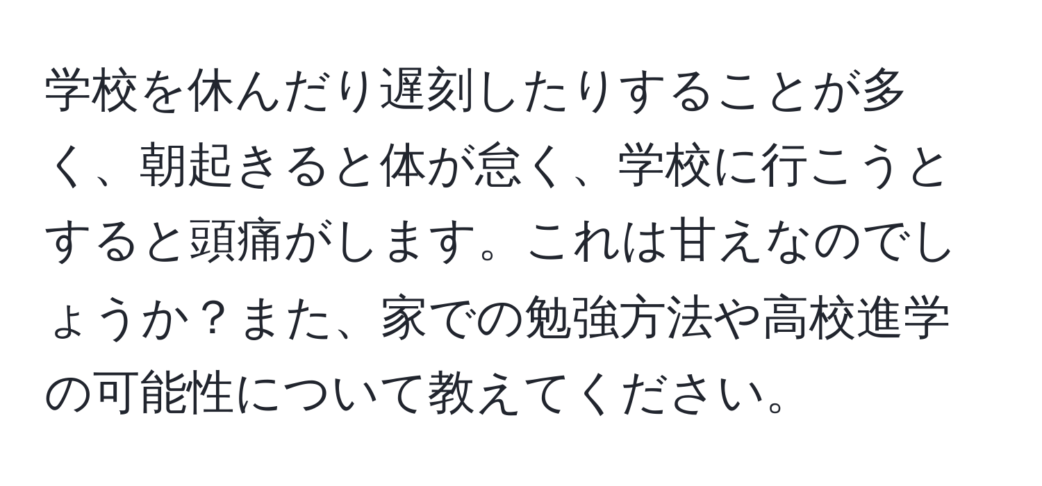 学校を休んだり遅刻したりすることが多く、朝起きると体が怠く、学校に行こうとすると頭痛がします。これは甘えなのでしょうか？また、家での勉強方法や高校進学の可能性について教えてください。