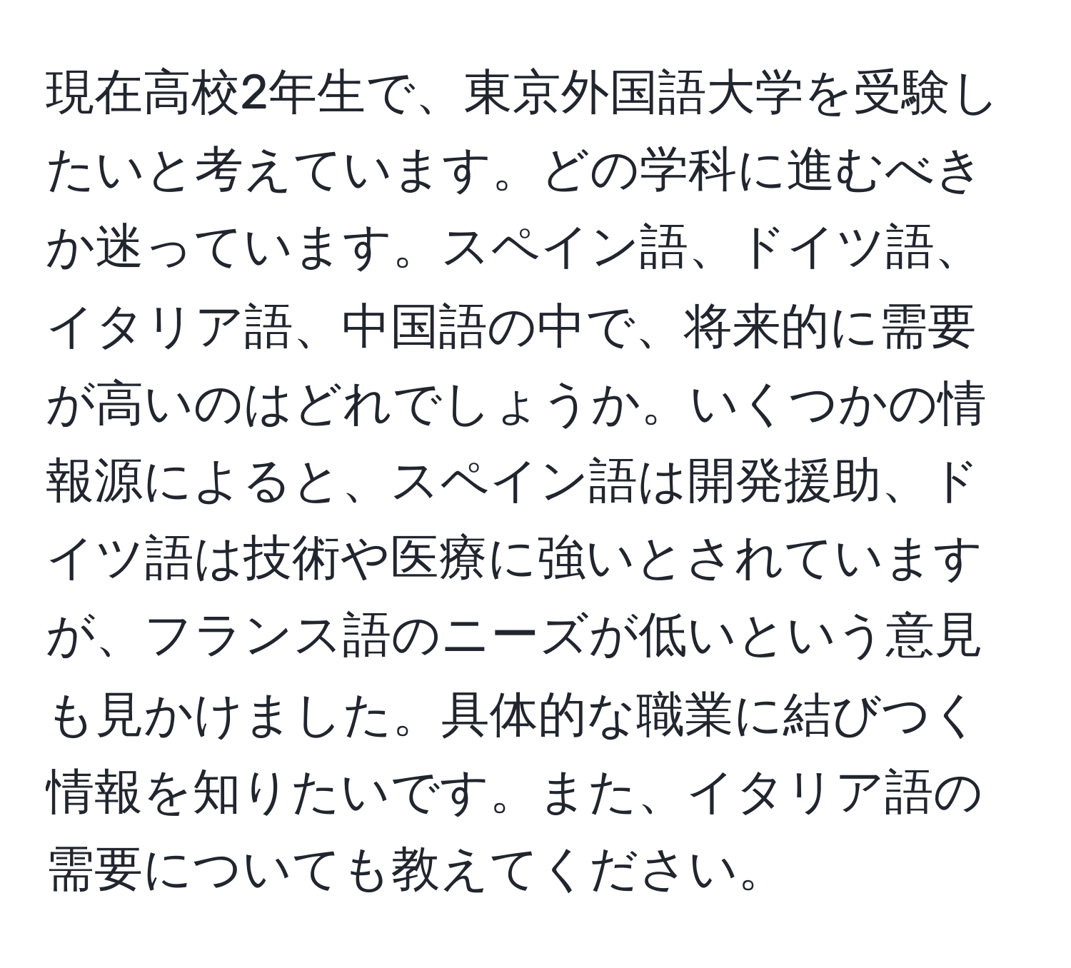 現在高校2年生で、東京外国語大学を受験したいと考えています。どの学科に進むべきか迷っています。スペイン語、ドイツ語、イタリア語、中国語の中で、将来的に需要が高いのはどれでしょうか。いくつかの情報源によると、スペイン語は開発援助、ドイツ語は技術や医療に強いとされていますが、フランス語のニーズが低いという意見も見かけました。具体的な職業に結びつく情報を知りたいです。また、イタリア語の需要についても教えてください。