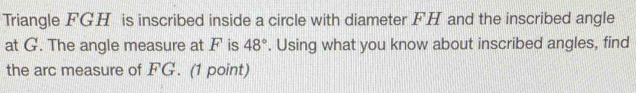 Triangle FGH is inscribed inside a circle with diameter FH and the inscribed angle 
at G. The angle measure at F is 48°. Using what you know about inscribed angles, find 
the arc measure of FG. (1 point)