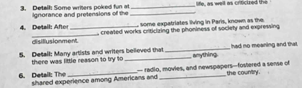 Detail: Some writers poked fun at _life, as well as criticized the 
ignorance and pretensions of the_ 
4. Detail: After _, some expatriates living in Paris, known as the 
_ 
, created works criticizing the phoniness of society and expressing 
disillusionment. 
5. Detail: Many artists and writers believed that_ had no meaning and that 
there was little reason to try to _anything. 
6. Detail: The _- radio, movies, and newspapers—fostered a sense of 
the country. 
shared experience among Americans and