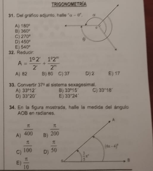 TRIGONOMETRÍA
31. Del gráfico adjunto, h
A) 180°
B) 360°
C) 270°
D) 450°
E) 540°
32. Reducir
A= 1^02'/2' + 1^92''/2'' 
A) 82 B)80 C) 37 D)2 E) 17
33. Convertir 37° al sistera sexagesimal.
A) 33°12' B) 33°15' C) 33°18'
D) 33°20' E) 33°24'
34. En la figura mostrada, halle la medida del ángulo
AOB en radianes.
A)  π /400 
B)  π /200 
C)  π /100 
D)  π /50 
E)  π /10 