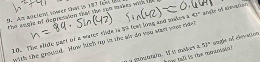 An ancient tower that is 187 feet fall 
the angle of depression that the sun makes with the 
10. The slide part of a water slide is 89 feet long and makes a 42° angle of elevation 
with the ground. How high up in the air do you start your ride? 
mountain. If it makes a 52° angle of elevation 
how tall is the mountain?