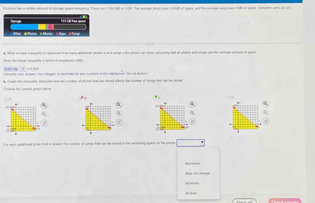 A phone has a certain amount of storage space remaining. There are 1,000 MB in t GB. The average photo uses 3 6 MB of space, and the average song uses 4 MB of space Complete parts (a)-(c)
Storage 115 GB Free space
# Other # Photos Movies = Apps = Songs
a. White a linear inequality to represent how many additional photos x and songs y the phone can store, assuming that all photos and songs use the average amount of space
Write the linear inequality in terms of megabytes (MB)
36x+4y s 115,000
(Simplity your answer. Use inlegers or decimals for any numbers in the expression. Do not factor )
b. Graph the inequality. Descibe how the number of photos that are stored affects the number of songs that can be stored
Choose the conect graph below
A
B
D.
+Y
+.
40
40
00
00
For each additional photo that is stored, the number of songs that can be stored in the remaining space on the phone
decreases
does not change.
increases
doubles