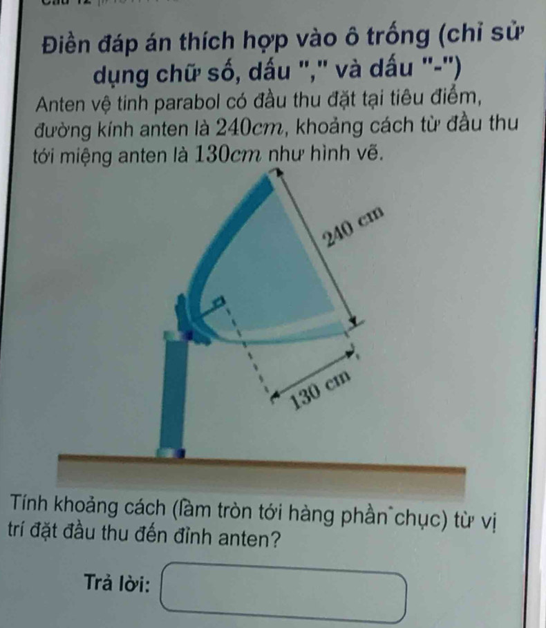 Điền đáp án thích hợp vào ô trống (chỉ sử
dụng chữ số, dấu "," và dấu "-'')
Anten vệ tinh parabol có đầu thu đặt tại tiêu điểm,
đường kính anten là 240cm, khoảng cách từ đầu thu
tới miệng anten là 130cm như hình vẽ.
240 cm
130 cm
Tính khoảng cách (làm tròn tới hàng phần chục) từ vị
trí đặt đầu thu đến đỉnh anten?
Trả lời: f(x)=-∠ x-2x-2)^2)(x-1)  ... 
□ 