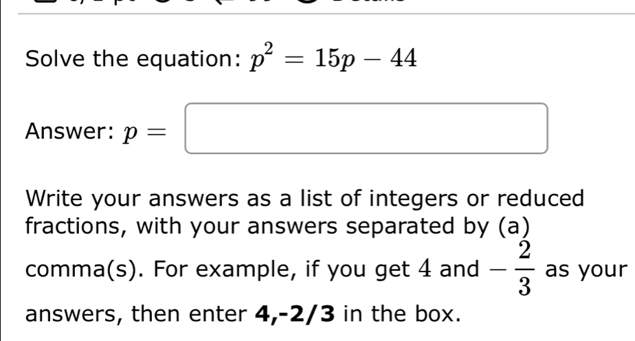 Solve the equation: p^2=15p-44
Answer: p=□
Write your answers as a list of integers or reduced 
fractions, with your answers separated by (a) 
comma(s). For example, if you get 4 and - 2/3  as your 
answers, then enter 4, -2/3 in the box.