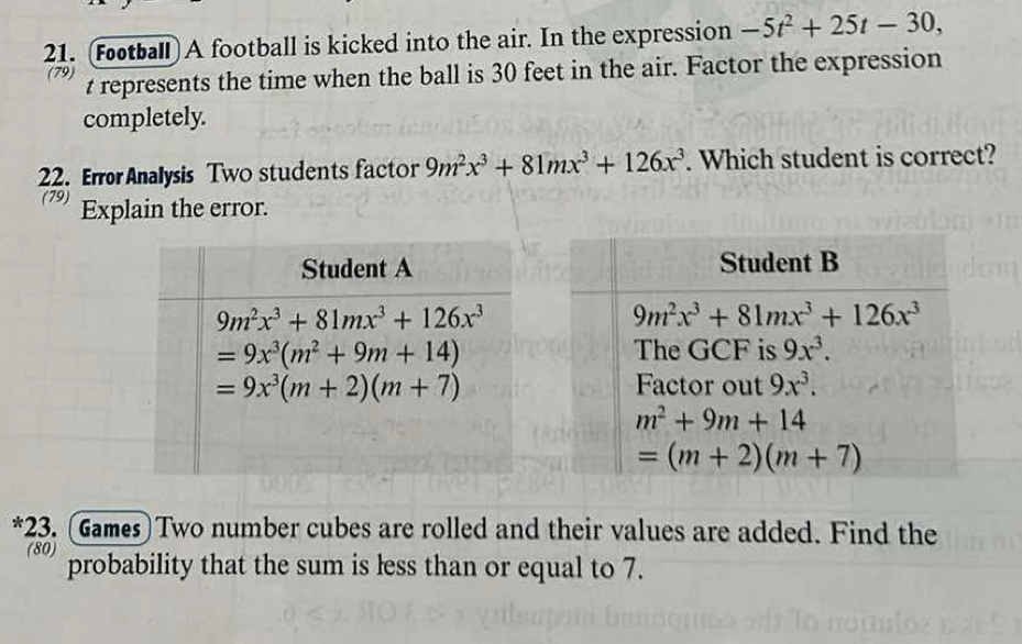 (Fotball) A football is kicked into the air. In the expression -5t^2+25t-30,
(79) t represents the time when the ball is 30 feet in the air. Factor the expression
completely.
22. Error Analysis Two students factor 9m^2x^3+81mx^3+126x^3. Which student is correct?
(79) Explain the error.
*23. (Games) Two number cubes are rolled and their values are added. Find the
(80) probability that the sum is less than or equal to 7.