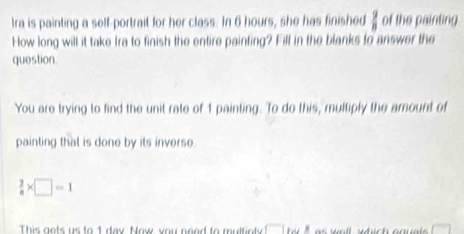 Ira is painting a self-portrait for her class. In 6 hours, she has finished of the painting  2/8 
How long will it take Ira to finish the entire painting? Fill in the blanks to answer the 
question. 
You are trying to find the unit rate of 1 painting. To do this, multiply the amount of 
painting that is done by its inverse.
 2/8 * □ =1
This gets us to 1 day. Now, you neod to multinly by ' a w a ll which ag u e .