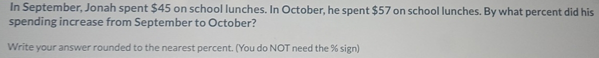 In September, Jonah spent $45 on school lunches. In October, he spent $57 on school lunches. By what percent did his 
spending increase from September to October? 
Write your answer rounded to the nearest percent. (You do NOT need the % sign)