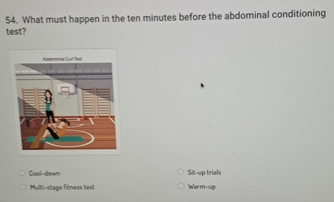 What must happen in the ten minutes before the abdominal conditioning
test?
Cool-down Sit-up trials
Multi-stage fitness test Warm-up