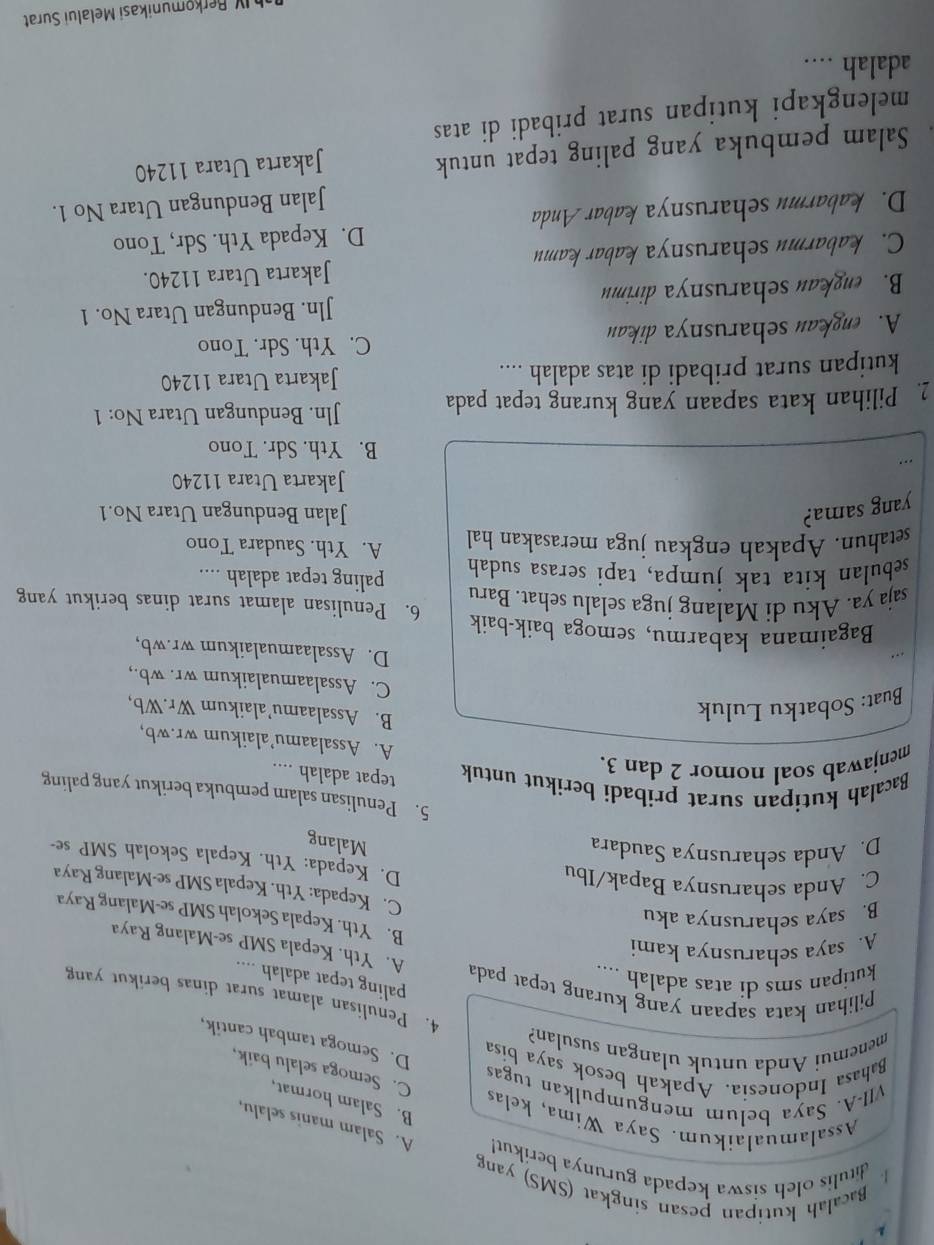 Bacalah kutipan pesan singkat (SMS) yang
1. ditulis oleh siswa kepada gurunya berikut! A. Salam manis selalu,
Assalamualaikum. Saya Wima, kelas
B. Salam hormat,
VII-A. Saya belum mengumpulkan tugas
C. Semoga selalu baik,
Bahasa Indonesia. Apakah besok saya bisa
menemui Anda untuk ulangan susulan?
D. Semoga tambah cantik,
4. Penulisan alamat surat dinas berikut yang
paling tepat adalah ....
kutipan sms di atas adalah ....
Pilihan kata sapaan yang kurang tepat pada A. Yth. Kepala SMP se-Malang Raya
A. saya seharusnya kami
B. saya seharusnya aku
B. Yth. Kepala Sekolah SMP se-Malang Raya
C. Kepada: Yth. Kepala SMP se-Malang Raya
C. Anda seharusnya Bapak/Ibu
D. Kepada: Yth. Kepala Sekolah SMP se-
D. Anda seharusnya Saudara
Malang
5. Penulisan salam pembuka berikut yang paling
Bacalah kutipan surat pribadi berikut untuk tepat adalah ....
menjawab soal nomor 2 dan 3.
A. Assalaamu’alaikum wr.wb,
Buat: Sobatku Luluk
B. Assalaamu’alaikum Wr.Wb,
C. Assalaamualaikum wr. wb.,
D. Assalaamualaikum wr.wb,
Bagaimana kabarmu, semoga baik-baik
saja ya. Aku di Malang juga selalu sehat. Baru 6. Penulisan alamat surat dinas berikut yang
sebulan kita tak jumpa, tapi serasa sudah paling tepat adalah ....
setahun. Apakah engkau juga merasakan hal A. Yth. Saudara Tono
yang sama? Jalan Bendungan Utara No.1
Jakarta Utara 11240
B. Yth. Sdr. Tono
2. Pilihan kata sapaan yang kurang tepat pada Jln. Bendungan Utara No: 1
kutipan surat pribadi di atas adalah .... Jakarta Utara 11240
C. Yth. Sdr. Tono
A. engkan seharusnya dikan
B. engkau seharusnya dirimu Jln. Bendungan Utara No. 1
C. kabarmu seharusnya kabar kamu Jakarta Utara 11240.
D. Kepada Yth. Sdr, Tono
D. kabarmu seharusnya kabar Anda
Jalan Bendungan Utara No 1.
Salam pembuka yang paling tepat untuk
Jakarta Utara 11240
melengkapi kutipan surat pribadi di atas
adalah ....
o unikasi Melalui Surat