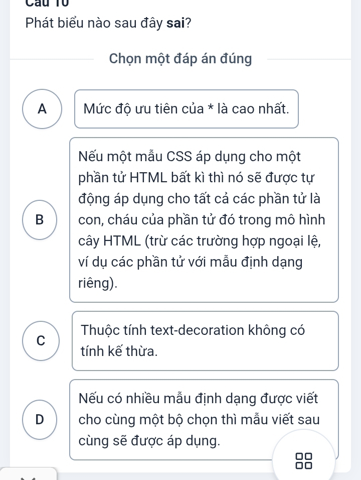 Câu Tổ
Phát biểu nào sau đây sai?
Chọn một đáp án đúng
A Mức độ ưu tiên của * là cao nhất.
Nếu một mẫu CSS áp dụng cho một
phần tử HTML bất kì thì nó sẽ được tự
động áp dụng cho tất cả các phần tử là
B con, cháu của phần tử đó trong mô hình
cây HTML (trừ các trường hợp ngoại lệ,
ví dụ các phần tử với mẫu định dạng
riêng).
C Thuộc tính text-decoration không có
tính kế thừa.
Nếu có nhiều mẫu định dạng được viết
D cho cùng một bộ chọn thì mẫu viết sau
cùng sẽ được áp dụng.