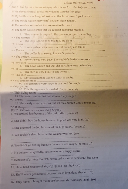 mệNH Đề trạnG nGữ
Bàt 1: Viết lại các cầu sau sử dụng cầu trúc such .....that hoặc so.... that;
I/ He played football so skillfully that he won the first prize.
2/ My brother is such a good swimmer that he has won 6 gold medals.
3/ The movie was so scary that I couldn't sleep at night.
4 The weather was so hot that we went to the beach.
5/ The room was so small that we couldn't attend the meeting.
1. That woman is very tall. She can almost touch the ceiling.
The woman_
2. The food was so good that they ate all of it.
It was_
3. It was such an expensive car that nobody can buy it.
The car_
4. The coffee is so strong. Lee can't go to sleep.
The coffee
_
My wife 5. My wife was very busy. She couldn't do the housework.
6. The news was so bad that she burst into tears on hearing it
_
The shirt 7. The shirt is very big. He can’t wear it.
My grandmother 8. My grandmother was too weak to get up.
_
9. My garden is very large. It can hold 50 people.
My garden 10. This living room is too dark for her to study
This living room_
11.The water was so hot that it turned my tongue.
It was.
_
12.The candy is so delicious that all the children want some more.
It is
_
Bài 2: Viết lại các câu sau dùng từ gợi ý
_
1. We arrived late because of the bad traffic. (because)
_
2. She didn’t buy the house because its price was very high. (so)
_
3. She accepted the job because of the high salary. (because)
_
4. We couldn’t sleep because the weather was hot. (so)
_
_
6. We didn’t go fishing because the water was rough. (because of)
_
7. He behaved very badly, so she was very angry. (since)
_
9. Because of driving too fast, he caused a serious accident. ( because)
_
11. He is tired because of staying up late last night. (so)
_
13. She’ll never get success because she is impatient. (because of)
16. They haven’t bought the house because its rooms are small. (so)