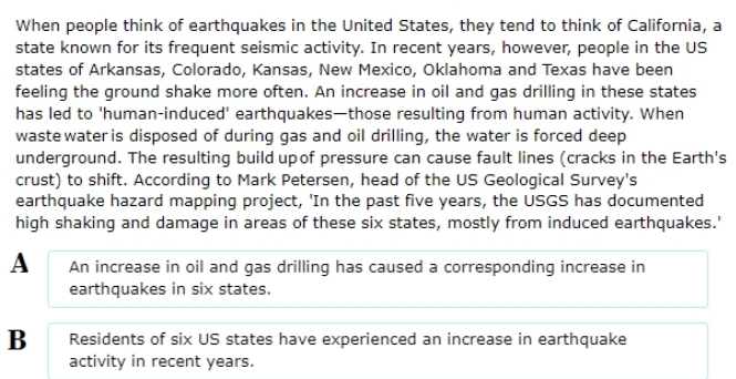 When people think of earthquakes in the United States, they tend to think of California, a
state known for its frequent seismic activity. In recent years, however, people in the US
states of Arkansas, Colorado, Kansas, New Mexico, Oklahoma and Texas have been
feeling the ground shake more often. An increase in oil and gas drilling in these states
has led to 'human-induced' earthquakes—those resulting from human activity. When
waste water is disposed of during gas and oil drilling, the water is forced deep
underground. The resulting build upof pressure can cause fault lines (cracks in the Earth's
crust) to shift. According to Mark Petersen, head of the US Geological Survey's
earthquake hazard mapping project, 'In the past five years, the USGS has documented
high shaking and damage in areas of these six states, mostly from induced earthquakes.'
A An increase in oil and gas drilling has caused a corresponding increase in
earthquakes in six states.
B Residents of six US states have experienced an increase in earthquake
activity in recent years.