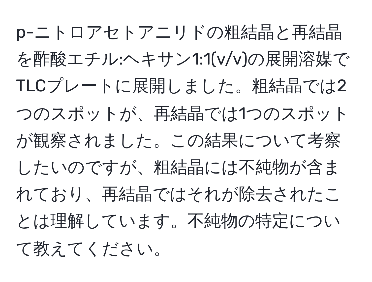 p-ニトロアセトアニリドの粗結晶と再結晶を酢酸エチル:ヘキサン1:1(v/v)の展開溶媒でTLCプレートに展開しました。粗結晶では2つのスポットが、再結晶では1つのスポットが観察されました。この結果について考察したいのですが、粗結晶には不純物が含まれており、再結晶ではそれが除去されたことは理解しています。不純物の特定について教えてください。