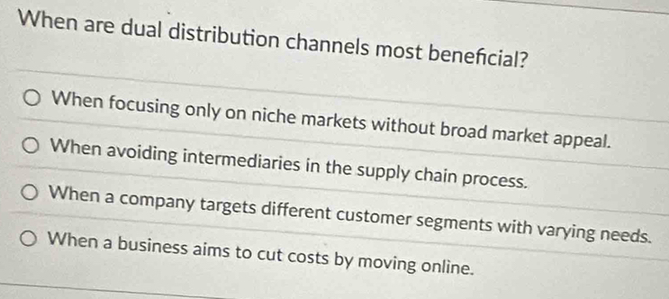 When are dual distribution channels most beneńcial?
When focusing only on niche markets without broad market appeal.
When avoiding intermediaries in the supply chain process.
When a company targets different customer segments with varying needs.
When a business aims to cut costs by moving online.