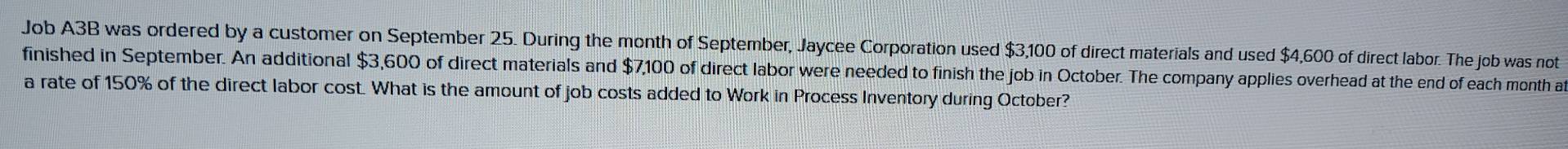 Job A3B was ordered by a customer on September 25. During the month of September, Jaycee Corporation used $3,100 of direct materials and used $4,600 of direct labor. The job was not 
finished in September. An additional $3,600 of direct materials and $7,100 of direct labor were needed to finish the job in October. The company applies overhead at the end of each month a 
a rate of 150% of the direct labor cost. What is the amount of job costs added to Work in Process Inventory during October?