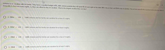 Aritoine is on vacation with his family. They have a vacation budgert of $1,400. Antoine predicts they wit spend $110 each night on the hod, $60 a day on bod nd $180 s toy on auluten. e of gehi cot i 
inequality to find thow many nights, n, they can afford to stay on vacation. What is the longed vacation they can take !
A 290n=120 1400, Ansoine and his family can vacation for a mas of 5 nights.
8.2908+120≥ 1400; Antorne and his familly can vacation for at least &t nigtes
C. 2904+120≤ 1400 Antoine and his famity can vacation for a max of 4 nights
D. 790d-170≥ 1400 3. Antorne and htis famity can vacasion for at leas 5 nights.