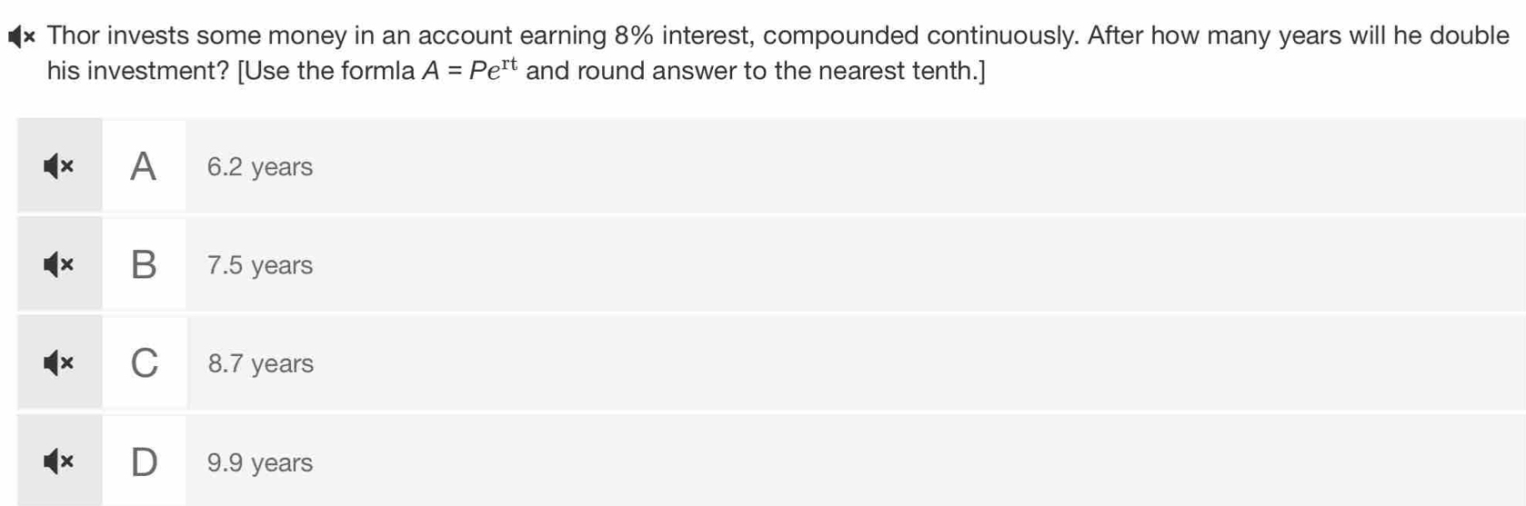 Thor invests some money in an account earning 8% interest, compounded continuously. After how many years will he double
his investment? [Use the formla A=Pe^(rt) and round answer to the nearest tenth.]
× A 6.2 years
B 7.5 years
C 8.7 years
9.9 years