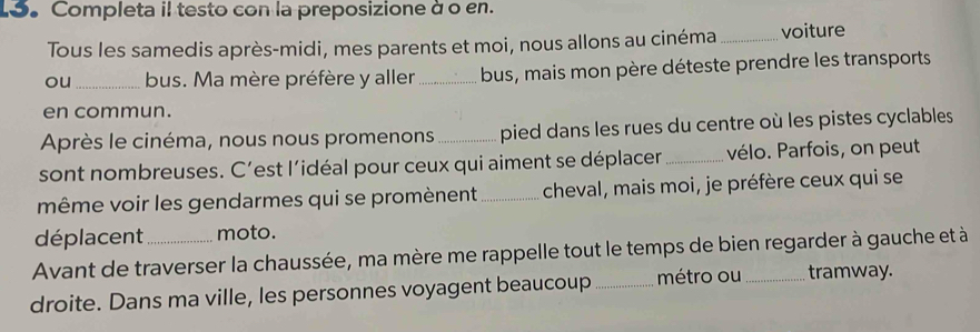 Lo。 Completa il testo con la preposizione à o en. 
Tous les samedis après-midi, mes parents et moi, nous allons au cinéma_ voiture 
ou_ bus. Ma mère préfère y aller_ bus, mais mon père déteste prendre les transports 
en commun. 
Après le cinéma, nous nous promenons_ pied dans les rues du centre où les pistes cyclables 
sont nombreuses. C’est l'idéal pour ceux qui aiment se déplacer _vélo. Parfois, on peut 
même voir les gendarmes qui se promènent_ cheval, mais moi, je préfère ceux qui se 
déplacent moto. 
Avant de traverser la chaussée, ma mère me rappelle tout le temps de bien regarder à gauche et à 
droite. Dans ma ville, les personnes voyagent beaucoup _métro ou_ tramway.