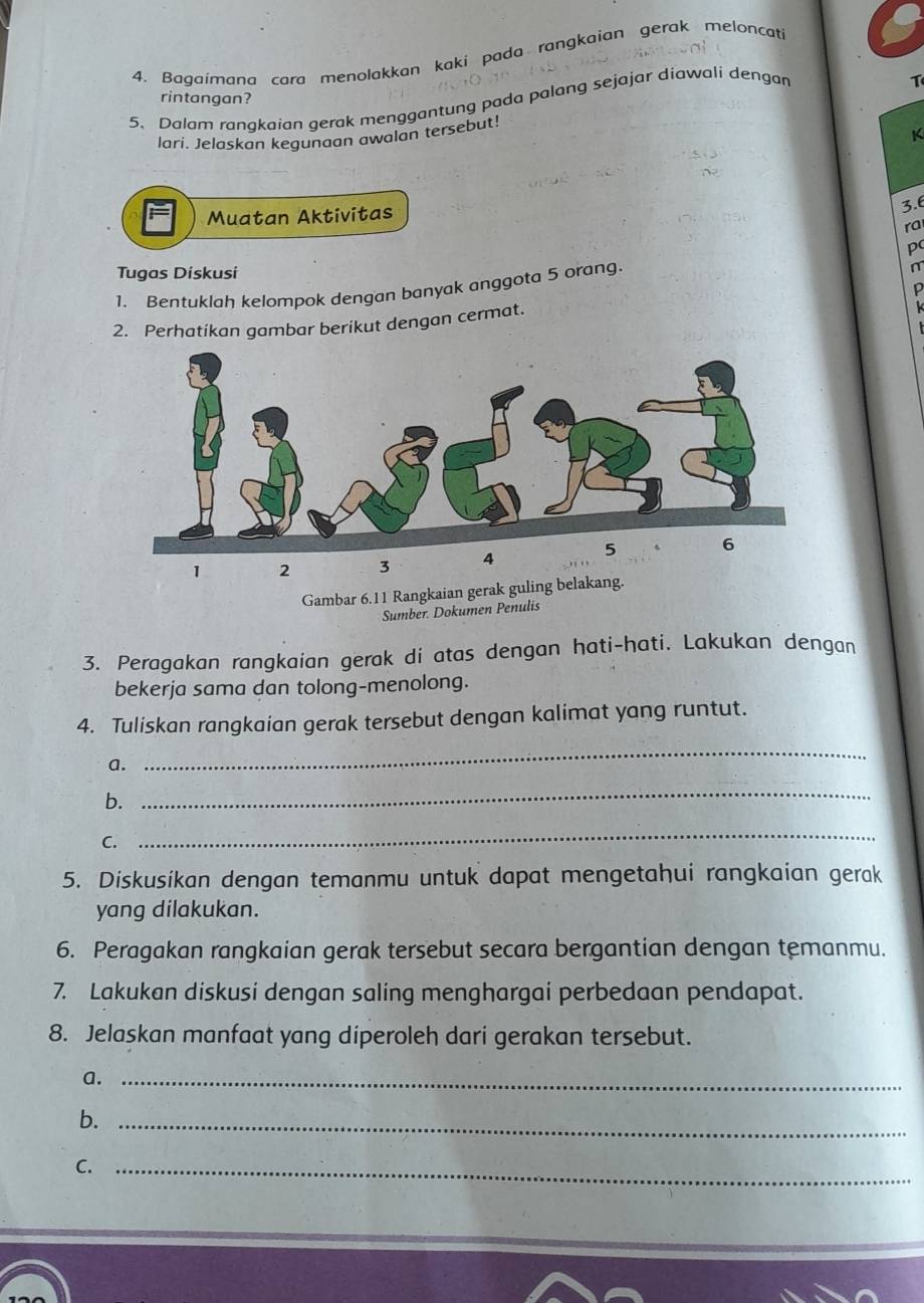 Bagaimana cara menolakkan kaki pada rangkaian gerak meloncati 
T 
rintangan? 
5、 Dalam ranakaian gerak menggantung pada palang sejajar diawali dengar 
lari. Jelaskan kegunaan awalan tersebut! 
Muatan Aktivitas 
3. 6
ra 
p 
Tugas Dískusi 
1. Bentuklah kelompok dengan banyak anggota 5 orang. 
n 
L 
2. Perhatikan gambar berikut dengan cermat.
1 2 3 4
Gambar 6. 11 Rangkaian gerak guling belakang. 
Sumber. Dokumen Penulis 
3. Peragakan rangkaian gerak di atas dengan hati-hati. Lakukan dengan 
bekerja sama dan tolong-menolong. 
4. Tuliskan rangkaian gerak tersebut dengan kalimat yang runtut. 
a. 
_ 
b. 
_ 
C. 
_ 
5. Diskusikan dengan temanmu untuk dapat mengetahui rangkaian gerak 
yang dilakukan. 
6. Peragakan rangkaian gerak tersebut secara bergantian dengan temanmu. 
7. Lakukan diskusi dengan saling menghargai perbedaan pendapat. 
8. Jelaskan manfaat yang diperoleh dari gerakan tersebut. 
a._ 
b._ 
C._