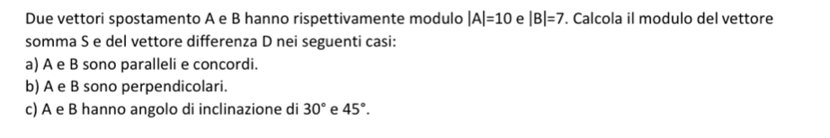 Due vettori spostamento A e B hanno rispettivamente modulo |A|=10 e |B|=7. Calcola il modulo del vettore
somma S e del vettore differenza D nei seguenti casi:
a) A e B sono paralleli e concordi.
b) A e B sono perpendicolari.
c) A e B hanno angolo di inclinazione di 30° e 45°.