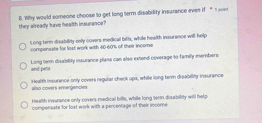 Why would someone choose to get long term disability insurance even if * 1 point
they already have health insurance?
Long term disability only covers medical bills, while health insurance will help
compensate for lost work with 40-60% of their income
Long term disability insurance plans can also extend coverage to family members
and pets
Health insurance only covers regular check ups, while long term disability insurance
also covers emergencies
Health insurance only covers medical bills, while long term disability will help
compensate for lost work with a percentage of their income