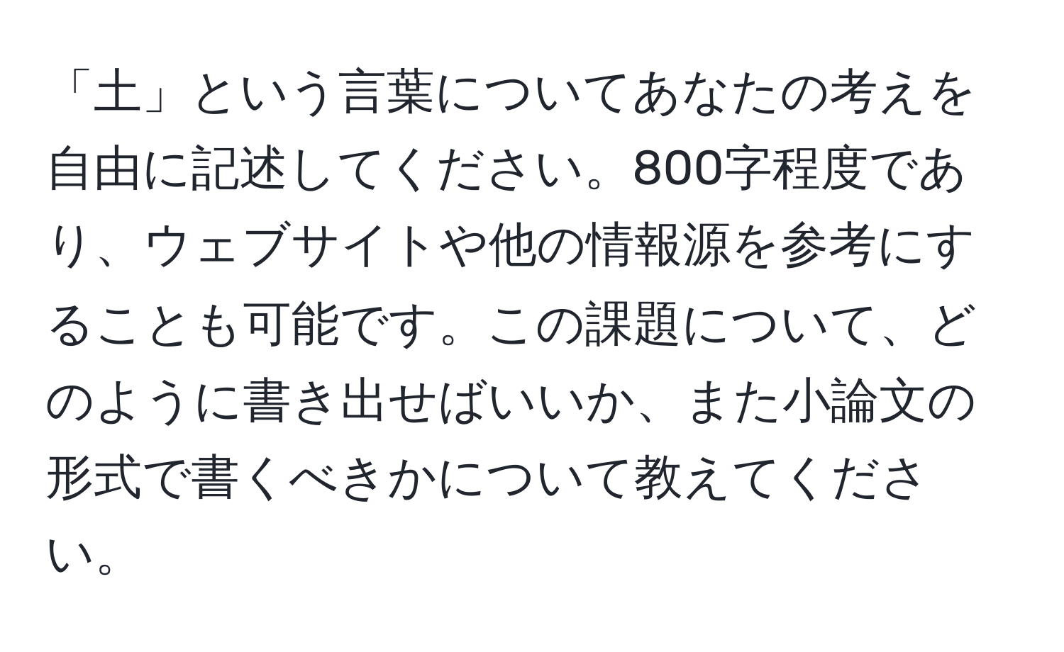 「土」という言葉についてあなたの考えを自由に記述してください。800字程度であり、ウェブサイトや他の情報源を参考にすることも可能です。この課題について、どのように書き出せばいいか、また小論文の形式で書くべきかについて教えてください。