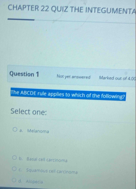 CHAPTER 22 QUIZ THE INTEGUMENTA
Question 1 Not yet answered Marked out of 4.00
The ABCDE rule applies to which of the following?
Select one:
a. Melanoma
b. Basal cell carcinoma
c. Squamous cell carcinoma
d. Alopecia