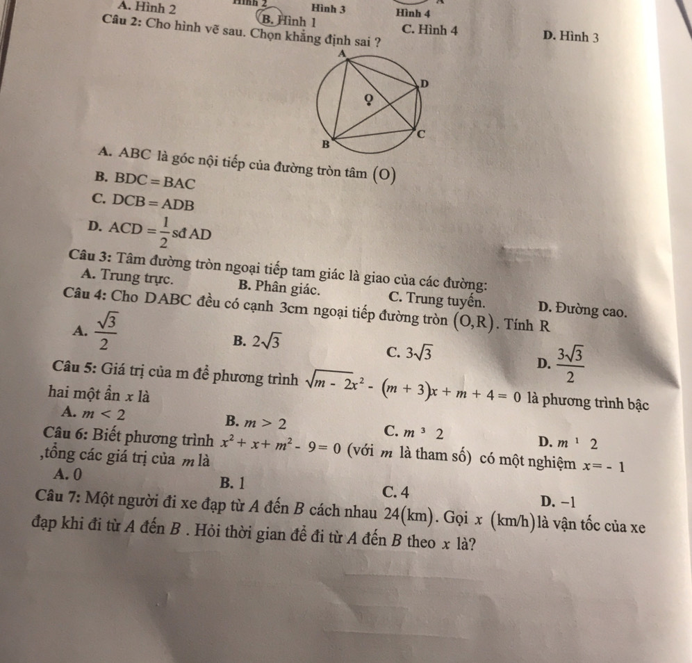 A. Hình 2 11nn 2 Hình 3 Hình 4
B. Hình 1 C. Hình 4 D. Hình 3
Câu 2: Cho hình vẽ sau. Chọn khẳng định sai ?
A. ABC là góc nội tiếp của đường tròn tâm (O)
B. BDC=BAC
C. DCB=ADB
D. ACD= 1/2 sdAD
Câu 3: Tâm đường tròn ngoại tiếp tam giác là giao của các đường:
A. Trung trực. B. Phân giác. C. Trung tuyến. D. Đường cao.
Câu 4: Cho DABC đều có cạnh 3cm ngoại tiếp đường tròn (O,R). Tính R
A.  sqrt(3)/2 
B. 2sqrt(3)
C. 3sqrt(3)
D.  3sqrt(3)/2 
Câu 5: Giá trị của m để phương trình sqrt(m-2)x^2-(m+3)x+m+4=0 là phương trình bậc
hai một ẩn x là
A. m<2</tex>
B. m>2
C. m^32
D. m^12
Câu 6: Biết phương trình x^2+x+m^2-9=0 (với m là tham số) có một nghiệm x=-1
,tổồng các giá trị của m là
A. 0 B. 1 C. 4 D. -1
Câu 7: Một người đi xe đạp từ A đến B cách nhau 24(km). Gọi x (km/h) là vận tốc của xe
đạp khi đi từ A đến B . Hỏi thời gian để đi từ A đến B theo x là?