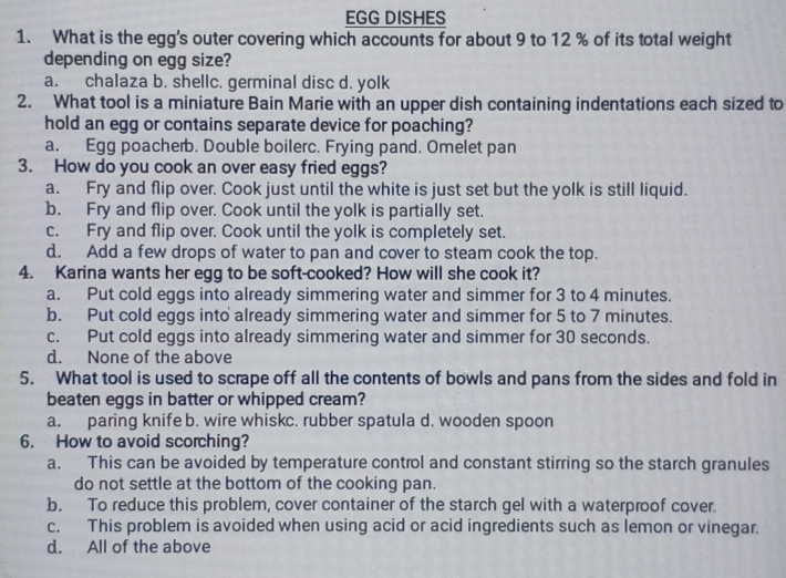 EGG DISHES
1. What is the egg's outer covering which accounts for about 9 to 12 % of its total weight
depending on egg size?
a. chalaza b. shellc. germinal disc d. yolk
2. What tool is a miniature Bain Marie with an upper dish containing indentations each sized to
hold an egg or contains separate device for poaching?
a. Egg poacherb. Double boilerc. Frying pand. Omelet pan
3. How do you cook an over easy fried eggs?
a. Fry and flip over. Cook just until the white is just set but the yolk is still liquid.
b. Fry and flip over. Cook until the yolk is partially set.
c. Fry and flip over. Cook until the yolk is completely set.
d. Add a few drops of water to pan and cover to steam cook the top.
4. Karina wants her egg to be soft-cooked? How will she cook it?
a. Put cold eggs into already simmering water and simmer for 3 to 4 minutes.
b. Put cold eggs into already simmering water and simmer for 5 to 7 minutes.
c. Put cold eggs into already simmering water and simmer for 30 seconds.
d. None of the above
5. What tool is used to scrape off all the contents of bowls and pans from the sides and fold in
beaten eggs in batter or whipped cream?
a. paring knife b. wire whiskc. rubber spatula d. wooden spoon
6. How to avoid scorching?
a. This can be avoided by temperature control and constant stirring so the starch granules
do not settle at the bottom of the cooking pan.
b. To reduce this problem, cover container of the starch gel with a waterproof cover.
c. This problem is avoided when using acid or acid ingredients such as lemon or vinegar.
d. All of the above