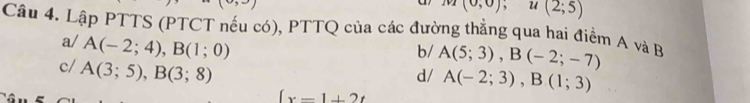 m(0,0), u(2;5)
Câu 4. Lập PTTS (PTCT nếu có), PTTQ của các đường thẳng qua hai điểm A và B
b/ A(5;3), B(-2;-7)
a/ A(-2;4), B(1;0) A(-2;3), B(1;3)
c/ A(3;5), B(3;8)
d/
(x-1+2t