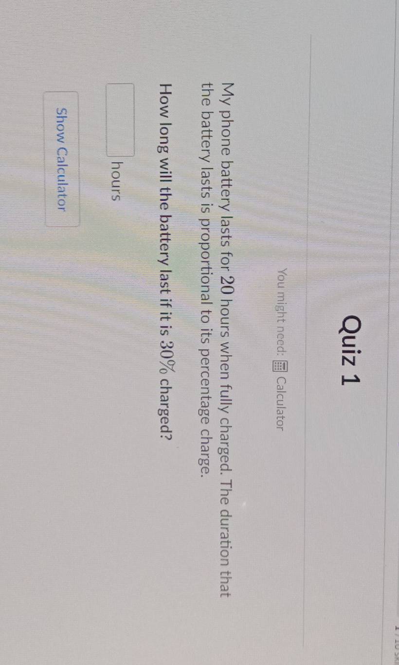 You might need: Calculator 
My phone battery lasts for 20 hours when fully charged. The duration that 
the battery lasts is proportional to its percentage charge. 
How long will the battery last if it is 30% charged?
hours
Show Calculator