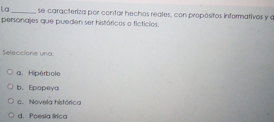 La_
se caracteriza por contar hechos reales, con propósitos informativos y a
personajes que pueden ser históricos o ficticios.
Seleccione una:
a. Hipérbole
b. Epopeya
c. Novela histórica
d. Poesía lirica