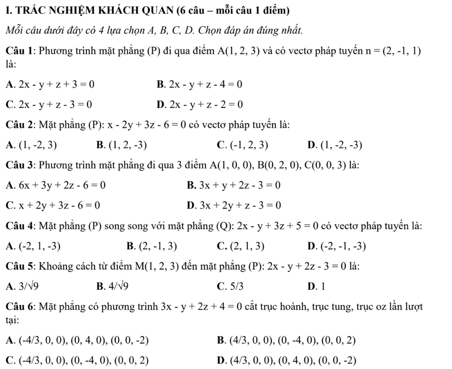 TRÁC NGHIỆM KHÁCH QUAN (6 câu - mỗi câu 1 điểm)
Mỗi câu dưới đây có 4 lựa chọn A, B, C, D. Chọn đáp án đúng nhất.
Câu 1: Phương trình mặt phẳng (P) đi qua điểm A(1,2,3) và có vectơ pháp tuyến n=(2,-1,1)
là:
A. 2x-y+z+3=0 B. 2x-y+z-4=0
C. 2x-y+z-3=0 D. 2x-y+z-2=0
Câu 2: Mặt phẳng (P): x-2y+3z-6=0 có vectơ pháp tuyển là:
A. (1,-2,3) B. (1,2,-3) C. (-1,2,3) D. (1,-2,-3)
Câu 3: Phương trình mặt phẳng đi qua 3 điểm A(1,0,0),B(0,2,0),C(0,0,3) là:
A. 6x+3y+2z-6=0 B. 3x+y+2z-3=0
C. x+2y+3z-6=0 D. 3x+2y+z-3=0
Câu 4: Mặt phẳng (P) song song với mặt phẳng (Q): 2x-y+3z+5=0 có vectơ pháp tuyển là:
A. (-2,1,-3) B. (2,-1,3) C. (2,1,3) D. (-2,-1,-3)
Câu 5: Khoảng cách từ điểm M(1,2,3) đến mặt phắng (P): 2x-y+2z-3=0 là:
A. 3/sqrt(9) B. 4/sqrt(9) C. 5/3 D. 1
Câu 6: Mặt phẳng có phương trình 3x-y+2z+4=0 cắt trục hoành, trục tung, trục oz lần lượt
tại:
A. (-4/3,0,0),(0,4,0),(0,0,-2) B. (4/3,0,0),(0,-4,0),(0,0,2)
C. (-4/3,0,0),(0,-4,0),(0,0,2) D. (4/3,0,0),(0,4,0),(0,0,-2)