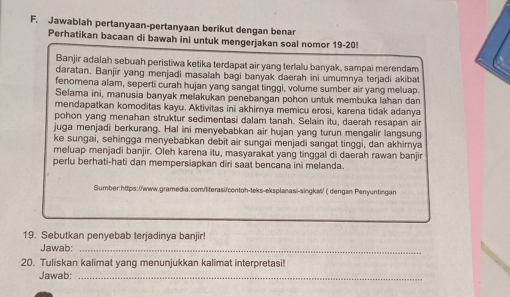 Jawablah pertanyaan-pertanyaan berikut dengan benar 
Perhatikan bacaan di bawah ini untuk mengerjakan soal nomor 19-20! 
Banjir adalah sebuah peristiwa ketika terdapat air yang terlalu banyak, sampai merendam 
daratan. Banjir yang menjadi masalah bagi banyak daerah ini umumnya terjadi akibat 
fenomena alam, seperti curah hujan yang sangat tinggi, volume sumber air yang meluap. 
Selama ini, manusia banyak melakukan penebangan pohon untuk membuka lahan dan 
mendapatkan komoditas kayu. Aktivitas ini akhirnya memicu erosi, karena tidak adanya 
pohon yang menahan struktur sedimentasi dalam tanah. Selain itu, daerah resapan air 
juga menjadi berkurang. Hal ini menyebabkan air hujan yang turun mengalir langsung 
ke sungai, sehingga menyebabkan debit air sungai menjadi sangat tinggi, dan akhirnya 
meluap menjadi banjir. Oleh karena itu, masyarakat yang tinggal di daerah rawan banjir 
perlu berhati-hati dan mempersiapkan diri saat bencana ini melanda. 
Sumber:https://www.gramedia.com/literasi/contoh-teks-eksplanasi-singkat/ ( dengan Penyuntingan 
19. Sebutkan penyebab terjadinya banjir! 
Jawab:_ 
20. Tuliskan kalimat yang menunjukkan kalimat interpretasi! 
Jawab:_