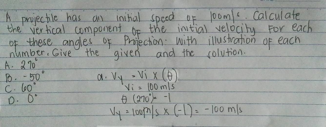 A projectile has an initial speed of 1oom/ Calculate
the vertical component of the initial velocity for each
of these angles of Projection with illustration of each
number, Give the given and the solution.
A. 270°
B. -50° a. v_y=v_1'x(θ )
C. 60° V_i=100m/s
D. 0° θ (270°)=-1
Vy=100m/s* (-1)=-100m/s