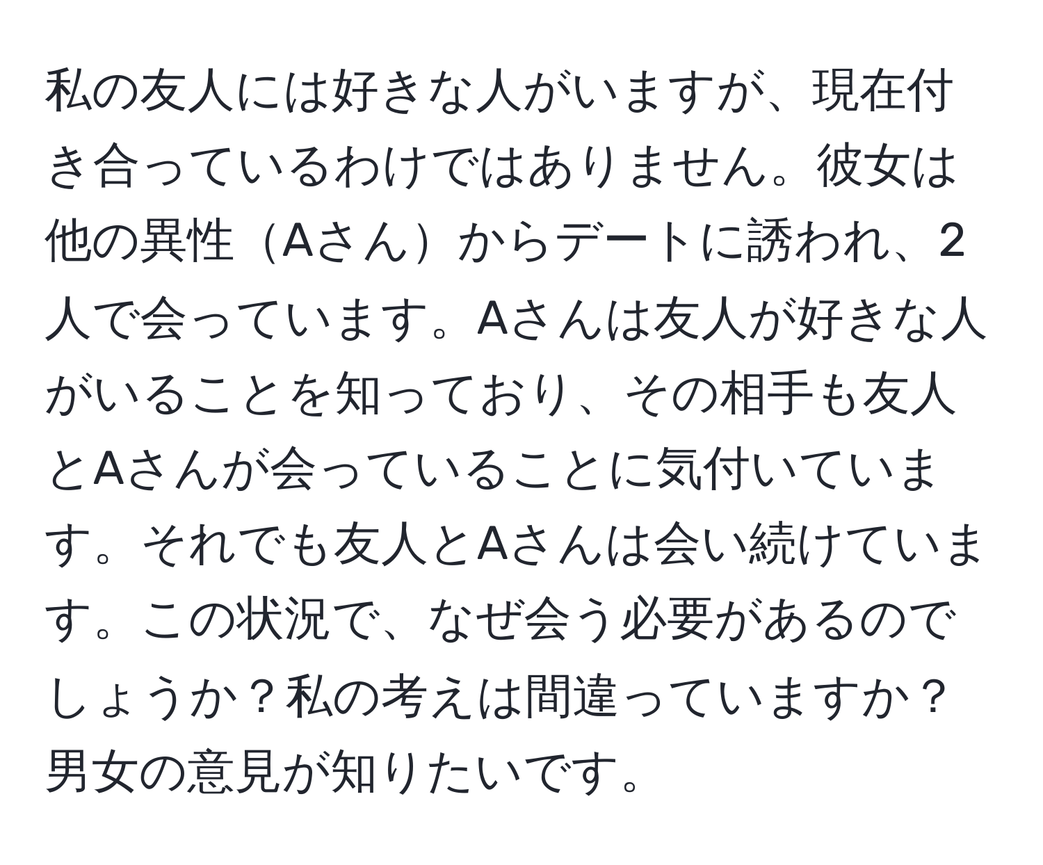 私の友人には好きな人がいますが、現在付き合っているわけではありません。彼女は他の異性Aさんからデートに誘われ、2人で会っています。Aさんは友人が好きな人がいることを知っており、その相手も友人とAさんが会っていることに気付いています。それでも友人とAさんは会い続けています。この状況で、なぜ会う必要があるのでしょうか？私の考えは間違っていますか？男女の意見が知りたいです。