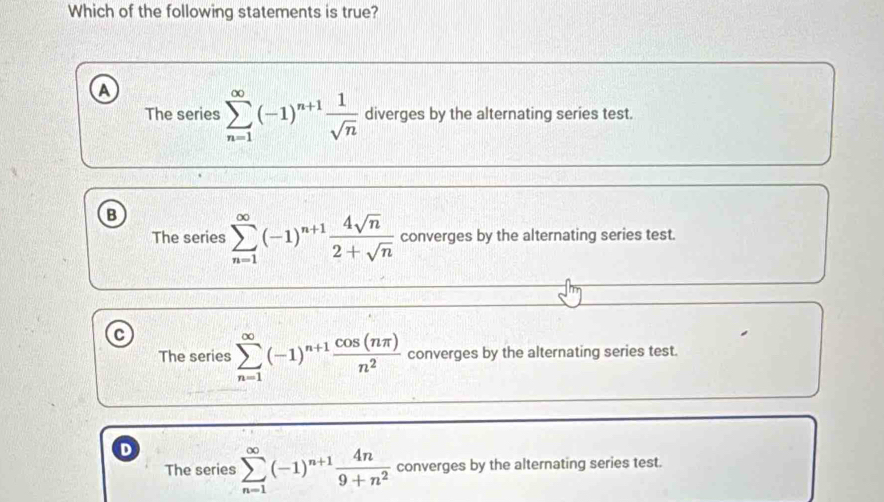 Which of the following statements is true?
The series sumlimits _(n=1)^(∈fty)(-1)^n+1 1/sqrt(n)  diverges by the alternating series test.
B
The series sumlimits _(n=1)^(∈fty)(-1)^n+1 4sqrt(n)/2+sqrt(n)  converges by the alternating series test.
c
The series sumlimits _(n=1)^(∈fty)(-1)^n+1 cos (nπ )/n^2  converges by the alternating series test.
D
The series sumlimits _(n=1)^(∈fty)(-1)^n+1 4n/9+n^2  converges by the alternating series test.