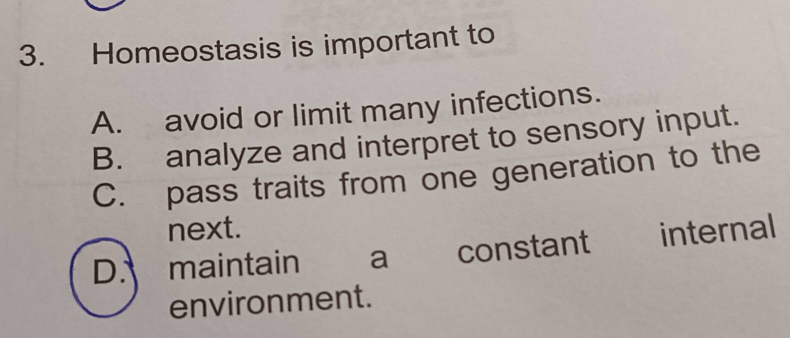 Homeostasis is important to
A. avoid or limit many infections.
B. analyze and interpret to sensory input.
C. pass traits from one generation to the
next.
D. maintain a constant internal
environment.